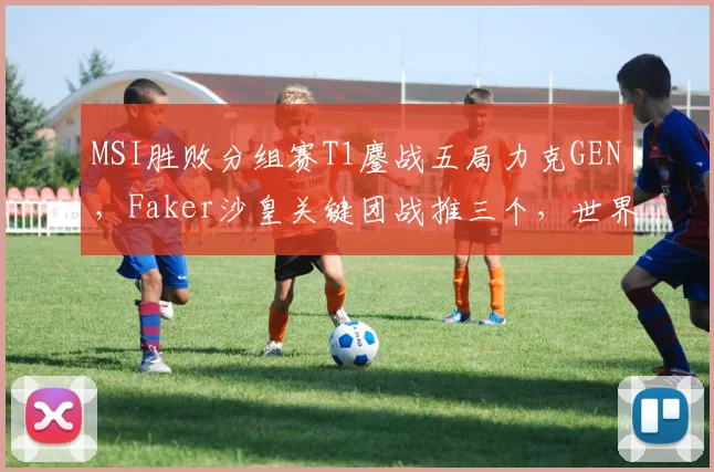 MSI胜败分组赛T1鏖战五局力克GEN,Faker沙皇关键团战推三个,世界赛底蕴还剩多少?
