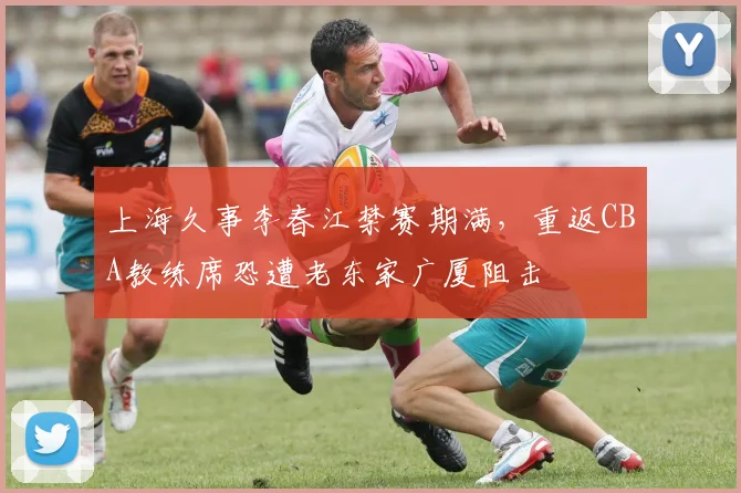 上海久事李春江禁赛期满，重返CBA教练席恐遭老东家广厦阻击