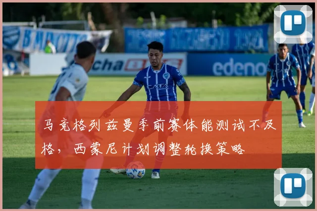 马竞格列兹曼季前赛体能测试不及格，西蒙尼计划调整轮换策略