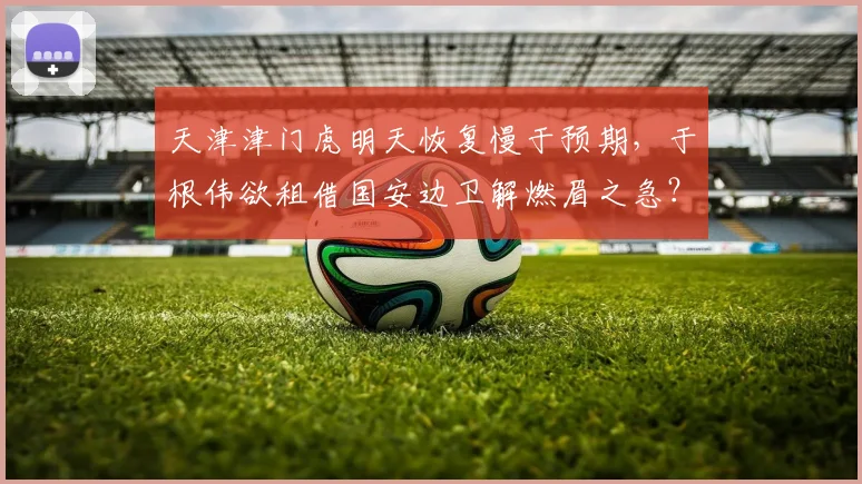 天津津门虎明天恢复慢于预期，于根伟欲租借国安边卫解燃眉之急？